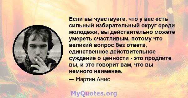 Если вы чувствуете, что у вас есть сильный избирательный округ среди молодежи, вы действительно можете умереть счастливым, потому что великий вопрос без ответа, единственное действительное суждение о ценности - это