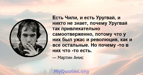 Есть Чили, и есть Уругвай, и никто не знает, почему Уругвай так привлекательно самоотверженно, потому что у них был ужас и революция, как и все остальные. Но почему -то в них что -то есть.