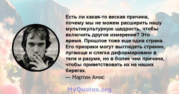 Есть ли какая-то веская причина, почему мы не можем расширить нашу мультикультурную щедрость, чтобы включить другое измерение? Это время. Прошлое тоже еще одна страна. Его призраки могут выглядеть странно, пугающе и