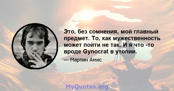 Это, без сомнения, мой главный предмет. То, как мужественность может пойти не так. И я что -то вроде Gynocrat в утопии.