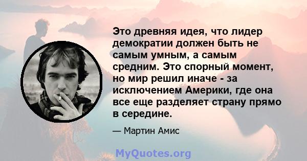 Это древняя идея, что лидер демократии должен быть не самым умным, а самым средним. Это спорный момент, но мир решил иначе - за исключением Америки, где она все еще разделяет страну прямо в середине.