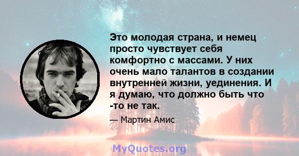 Это молодая страна, и немец просто чувствует себя комфортно с массами. У них очень мало талантов в создании внутренней жизни, уединения. И я думаю, что должно быть что -то не так.