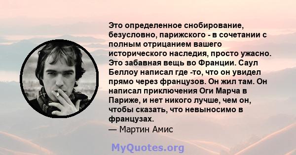 Это определенное снобирование, безусловно, парижского - в сочетании с полным отрицанием вашего исторического наследия, просто ужасно. Это забавная вещь во Франции. Саул Беллоу написал где -то, что он увидел прямо через