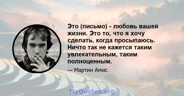 Это (письмо) - любовь вашей жизни. Это то, что я хочу сделать, когда просыпаюсь. Ничто так не кажется таким увлекательным, таким полноценным.