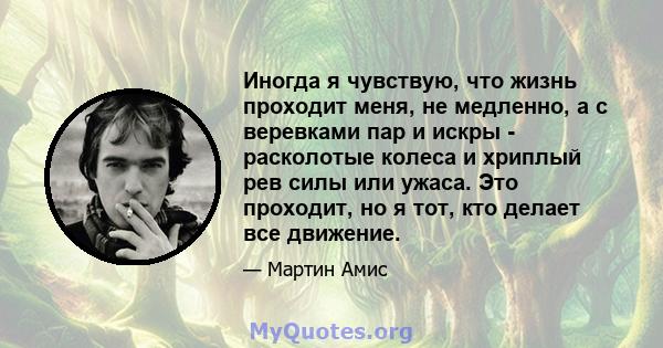 Иногда я чувствую, что жизнь проходит меня, не медленно, а с веревками пар и искры - расколотые колеса и хриплый рев силы или ужаса. Это проходит, но я тот, кто делает все движение.