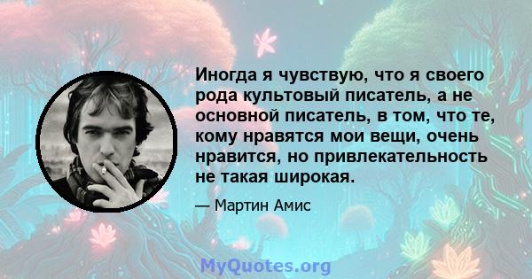 Иногда я чувствую, что я своего рода культовый писатель, а не основной писатель, в том, что те, кому нравятся мои вещи, очень нравится, но привлекательность не такая широкая.