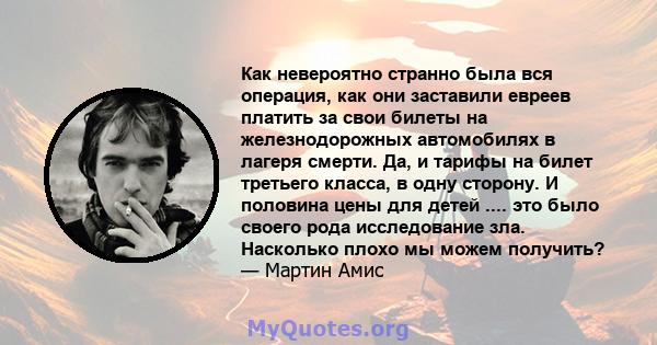 Как невероятно странно была вся операция, как они заставили евреев платить за свои билеты на железнодорожных автомобилях в лагеря смерти. Да, и тарифы на билет третьего класса, в одну сторону. И половина цены для детей