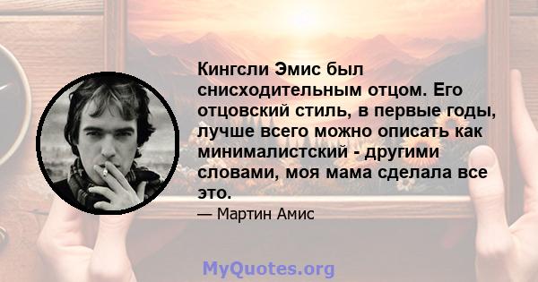 Кингсли Эмис был снисходительным отцом. Его отцовский стиль, в первые годы, лучше всего можно описать как минималистский - другими словами, моя мама сделала все это.