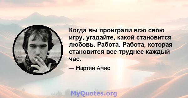 Когда вы проиграли всю свою игру, угадайте, какой становится любовь. Работа. Работа, которая становится все труднее каждый час.