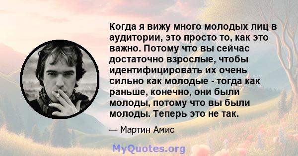 Когда я вижу много молодых лиц в аудитории, это просто то, как это важно. Потому что вы сейчас достаточно взрослые, чтобы идентифицировать их очень сильно как молодые - тогда как раньше, конечно, они были молоды, потому 