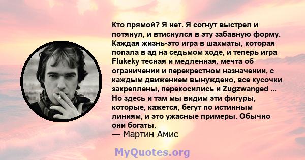 Кто прямой? Я нет. Я согнут выстрел и потянул, и втиснулся в эту забавную форму. Каждая жизнь-это игра в шахматы, которая попала в ад на седьмом ходе, и теперь игра Flukeky тесная и медленная, мечта об ограничении и