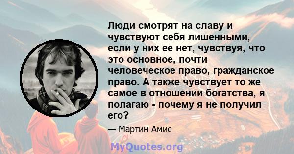 Люди смотрят на славу и чувствуют себя лишенными, если у них ее нет, чувствуя, что это основное, почти человеческое право, гражданское право. А также чувствует то же самое в отношении богатства, я полагаю - почему я не