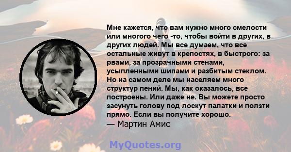 Мне кажется, что вам нужно много смелости или многого чего -то, чтобы войти в других, в других людей. Мы все думаем, что все остальные живут в крепостях, в быстрого: за рвами, за прозрачными стенами, усыпленными шипами