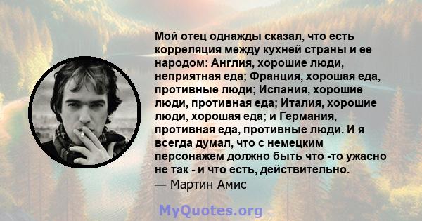 Мой отец однажды сказал, что есть корреляция между кухней страны и ее народом: Англия, хорошие люди, неприятная еда; Франция, хорошая еда, противные люди; Испания, хорошие люди, противная еда; Италия, хорошие люди,