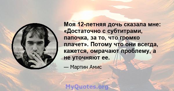 Моя 12-летняя дочь сказала мне: «Достаточно с субтитрами, папочка, за то, что громко плачет». Потому что они всегда, кажется, омрачают проблему, а не уточняют ее.