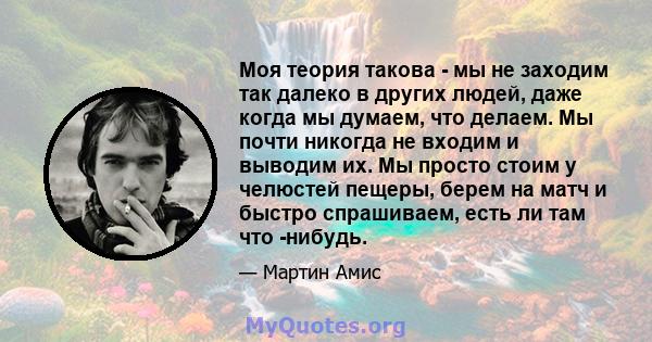 Моя теория такова - мы не заходим так далеко в других людей, даже когда мы думаем, что делаем. Мы почти никогда не входим и выводим их. Мы просто стоим у челюстей пещеры, берем на матч и быстро спрашиваем, есть ли там