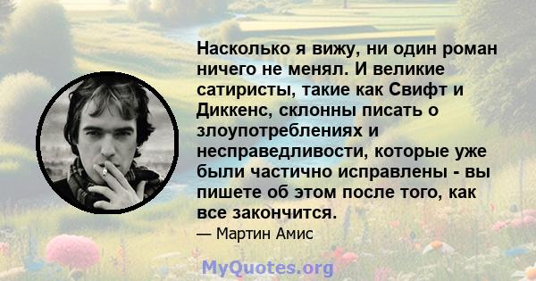 Насколько я вижу, ни один роман ничего не менял. И великие сатиристы, такие как Свифт и Диккенс, склонны писать о злоупотреблениях и несправедливости, которые уже были частично исправлены - вы пишете об этом после того, 