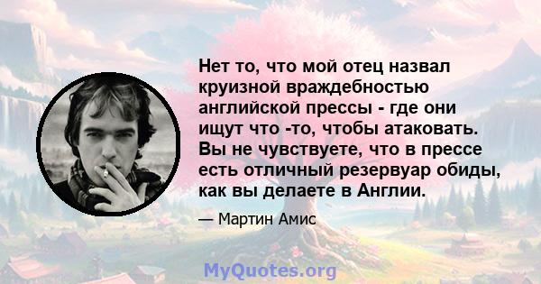 Нет то, что мой отец назвал круизной враждебностью английской прессы - где они ищут что -то, чтобы атаковать. Вы не чувствуете, что в прессе есть отличный резервуар обиды, как вы делаете в Англии.