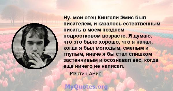 Ну, мой отец Кингсли Эмис был писателем, и казалось естественным писать в моем позднем подростковом возрасте. Я думаю, что это было хорошо, что я начал, когда я был молодым, смелым и глупым, иначе я бы стал слишком