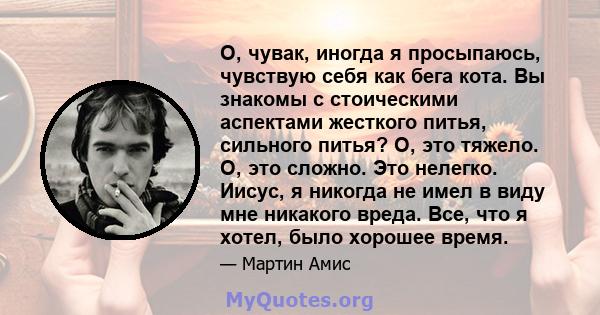 О, чувак, иногда я просыпаюсь, чувствую себя как бега кота. Вы знакомы с стоическими аспектами жесткого питья, сильного питья? О, это тяжело. О, это сложно. Это нелегко. Иисус, я никогда не имел в виду мне никакого