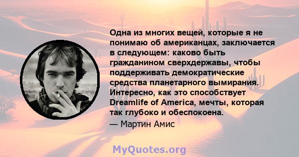 Одна из многих вещей, которые я не понимаю об американцах, заключается в следующем: каково быть гражданином сверхдержавы, чтобы поддерживать демократические средства планетарного вымирания. Интересно, как это