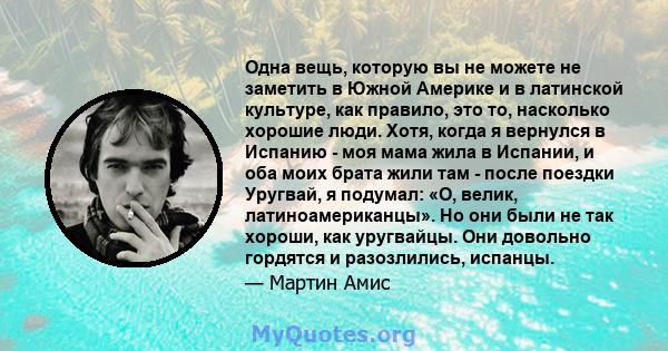 Одна вещь, которую вы не можете не заметить в Южной Америке и в латинской культуре, как правило, это то, насколько хорошие люди. Хотя, когда я вернулся в Испанию - моя мама жила в Испании, и оба моих брата жили там -