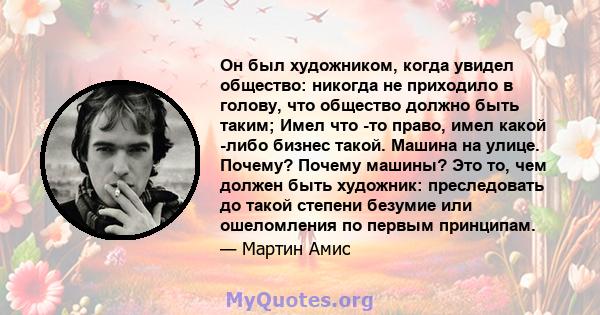 Он был художником, когда увидел общество: никогда не приходило в голову, что общество должно быть таким; Имел что -то право, имел какой -либо бизнес такой. Машина на улице. Почему? Почему машины? Это то, чем должен быть 