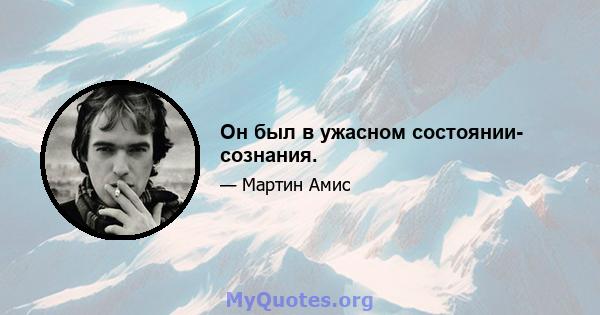 Он был в ужасном состоянии- сознания.