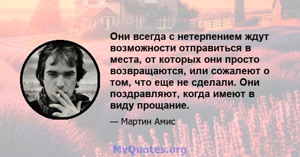 Они всегда с нетерпением ждут возможности отправиться в места, от которых они просто возвращаются, или сожалеют о том, что еще не сделали. Они поздравляют, когда имеют в виду прощание.