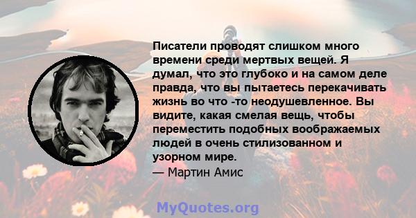 Писатели проводят слишком много времени среди мертвых вещей. Я думал, что это глубоко и на самом деле правда, что вы пытаетесь перекачивать жизнь во что -то неодушевленное. Вы видите, какая смелая вещь, чтобы