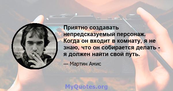 Приятно создавать непредсказуемый персонаж. Когда он входит в комнату, я не знаю, что он собирается делать - я должен найти свой путь.