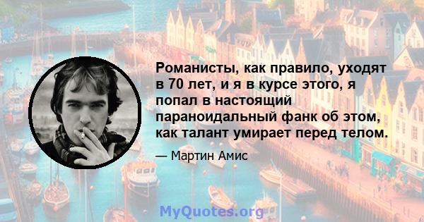 Романисты, как правило, уходят в 70 лет, и я в курсе этого, я попал в настоящий параноидальный фанк об этом, как талант умирает перед телом.