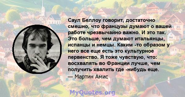 Саул Беллоу говорит, достаточно смешно, что французы думают о вашей работе чрезвычайно важно. И это так. Это больше, чем думают итальянцы, испанцы и немцы. Каким -то образом у него все еще есть это культурное