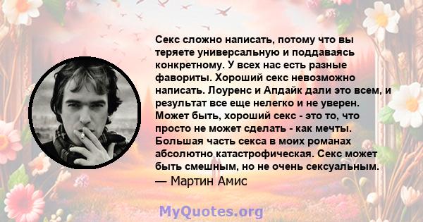 Секс сложно написать, потому что вы теряете универсальную и поддаваясь конкретному. У всех нас есть разные фавориты. Хороший секс невозможно написать. Лоуренс и Апдайк дали это всем, и результат все еще нелегко и не