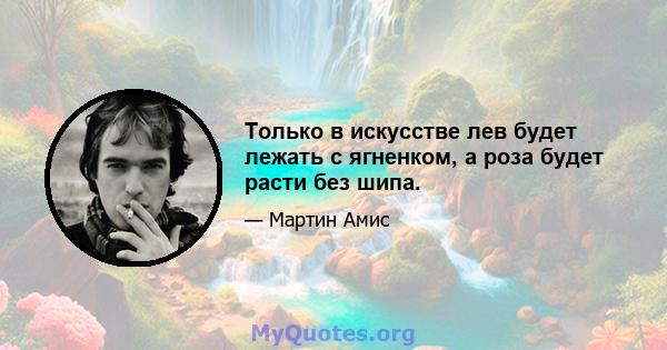 Только в искусстве лев будет лежать с ягненком, а роза будет расти без шипа.