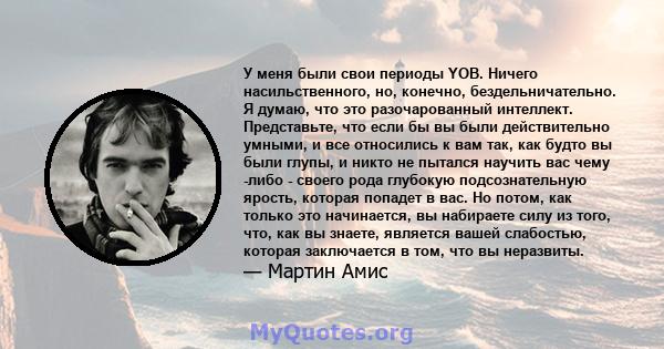 У меня были свои периоды YOB. Ничего насильственного, но, конечно, бездельничательно. Я думаю, что это разочарованный интеллект. Представьте, что если бы вы были действительно умными, и все относились к вам так, как