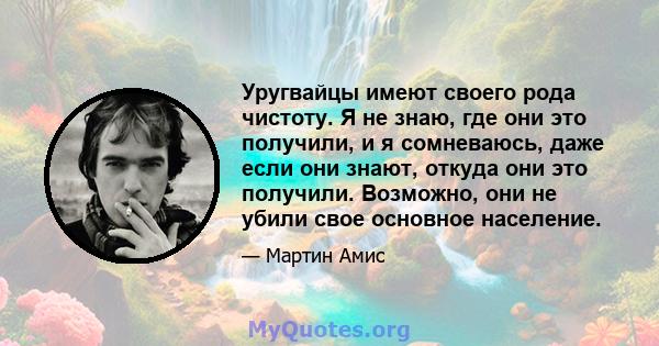 Уругвайцы имеют своего рода чистоту. Я не знаю, где они это получили, и я сомневаюсь, даже если они знают, откуда они это получили. Возможно, они не убили свое основное население.