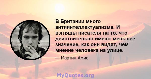 В Британии много антиинтеллектуализма. И взгляды писателя на то, что действительно имеют меньшее значение, как они видят, чем мнение человека на улице.