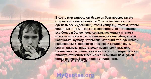 Видеть мир заново, как будто он был новым, так же старое, как и письменность. Это то, что пытаются сделать все художники, чтобы увидеть, что там, чтобы увидеть это так, чтобы это обновило. Это становится все более и