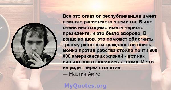 Все это отказ от республиканцев имеет немного расистского элемента. Было очень необходимо иметь черного президента, и это было здорово. В конце концов, это поможет облегчить травму рабства и гражданской войны. Война