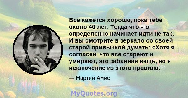 Все кажется хорошо, пока тебе около 40 лет. Тогда что -то определенно начинает идти не так. И вы смотрите в зеркало со своей старой привычкой думать: «Хотя я согласен, что все стареют и умирают, это забавная вещь, но я