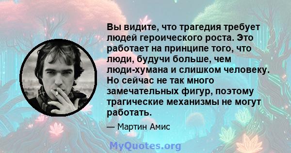 Вы видите, что трагедия требует людей героического роста. Это работает на принципе того, что люди, будучи больше, чем люди-хумана и слишком человеку. Но сейчас не так много замечательных фигур, поэтому трагические