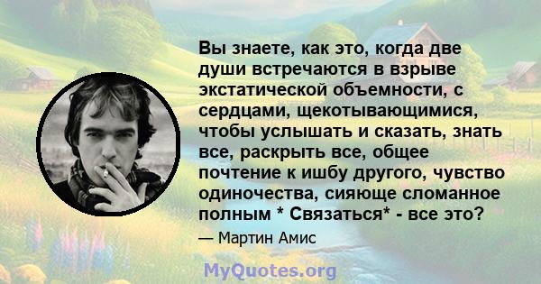 Вы знаете, как это, когда две души встречаются в взрыве экстатической объемности, с сердцами, щекотывающимися, чтобы услышать и сказать, знать все, раскрыть все, общее почтение к ишбу другого, чувство одиночества,