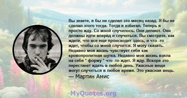 Вы знаете, я бы не сделал это месяц назад. Я бы не сделал этого тогда. Тогда я избегал. Теперь я просто жду. Со мной случилось. Они делают. Они должны идти вперед и случиться. Вы смотрите, как ждете, что все еще