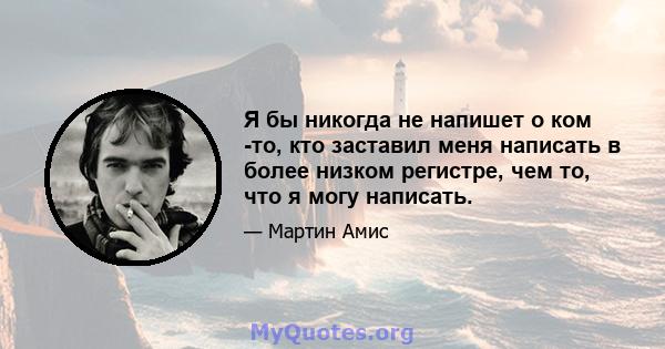 Я бы никогда не напишет о ком -то, кто заставил меня написать в более низком регистре, чем то, что я могу написать.