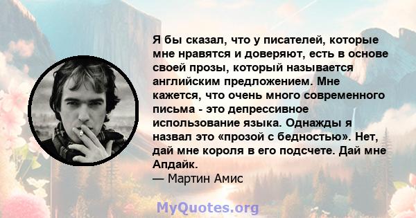 Я бы сказал, что у писателей, которые мне нравятся и доверяют, есть в основе своей прозы, который называется английским предложением. Мне кажется, что очень много современного письма - это депрессивное использование