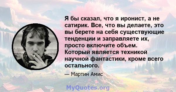 Я бы сказал, что я иронист, а не сатирик. Все, что вы делаете, это вы берете на себя существующие тенденции и заправляете их, просто включите объем. Который является техникой научной фантастики, кроме всего остального.