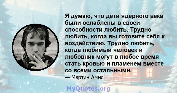 Я думаю, что дети ядерного века были ослаблены в своей способности любить. Трудно любить, когда вы готовите себя к воздействию. Трудно любить, когда любимый человек и любовник могут в любое время стать кровью и пламенем 