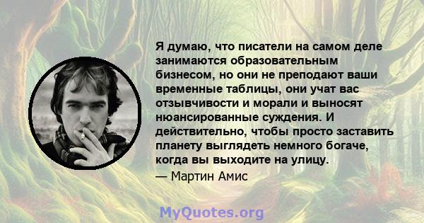 Я думаю, что писатели на самом деле занимаются образовательным бизнесом, но они не преподают ваши временные таблицы, они учат вас отзывчивости и морали и выносят нюансированные суждения. И действительно, чтобы просто