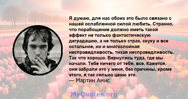 Я думаю, для нас обоих это было связано с нашей ослабленной силой любить. Странно, что порабощение должно иметь такой эффект не только фантастическую деградацию, а не только страх, скуку и все остальное, но и